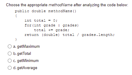 Choose the appropriate methodName after analyzing the code below:
public double methodName ()
int total = 0;
for (int grade : grades)
total += grade;
return (double) total / grades.length;
}
a. getMaximum
b. getTotal
c. getMinimum
d. getAverage
