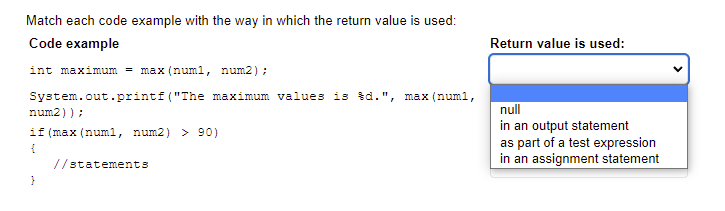 Match each code example with the way in which the return value is used:
Code example
Return value is used:
int maximum = max (num1, num2) ;
System.out.printf ("The maximum values is šd.", max (num1,
null
in an output statement
as part of a test expression
in an assignment statement
num2)) ;
if (max (numl, num2) > 90)
//statements
