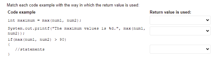 Match each code example with the way in which the return value is used:
Code example
Return value is used:
int maximum = max (numl, num2);
System.out.printf("The maximum values is šd.", max (num1,
num2));
if (max (numl, num2) > 90)
//statements
>
>
