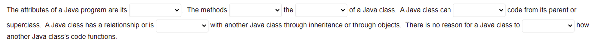 The attributes of a Java program are its
The methods
v the
v of a Java class. A Java class can
v code from its parent or
superclass. A Java class has a relationship or is
v with another Java class through inheritance or through objects. There is no reason for a Java class to
v how
another Java class's code functions.
