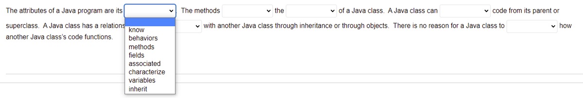 The attributes of a Java program are its
The methods
v the
v of a Java class. A Java class can
v code from its parent or
superclass. A Java class has a relations
know
v with another Java class through inheritance or through objects. There is no reason for a Java class to
v how
another Java class's code functions.
behaviors
methods
fields
associated
characterize
variables
inherit
