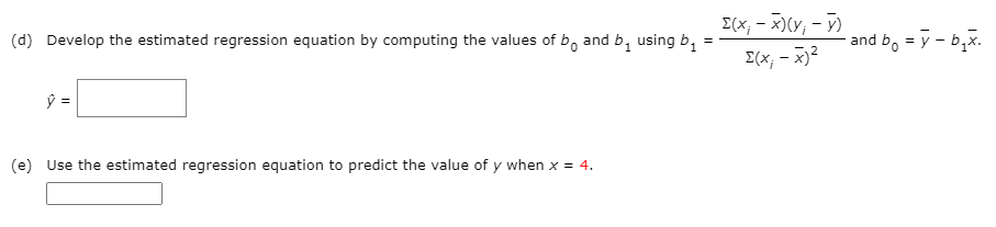 (d) Develop the estimated regression equation by computing the values of b, and b, using b,
[(x, - x)(y, - Y)
and b, = y - b,x.
I(x, - x)2
(e) Use the estimated regression equation to predict the value of y when x = 4.
