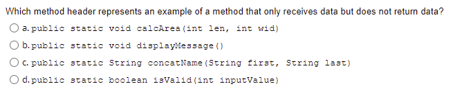 Which method header represents an example of a method that only receives data but does not return data?
a. public static void calcArea (int len, int wid)
b. public static void displayMessage ()
O c. public static String concatName (String first, String last)
O d. public static boolean isValid (int inputValue)
