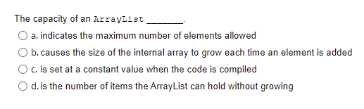 The capacity of an ArrayList
O a. indicates the maximum number of elements allowed
b. causes the size of the internal array to grow each time an element is added
O. is set at a constant value when the code is compiled
O d. is the number of items the ArrayList can hold without growing
