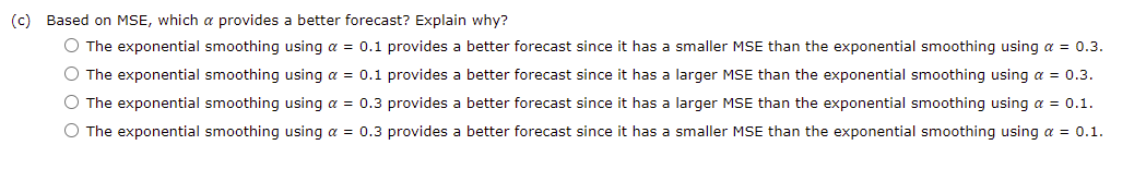 (c) Based on MSE, which a provides a better forecast? Explain why?
O The exponential smoothing using a = 0.1 provides a better forecast since it has a smaller MSE than the exponential smoothing using a = 0.3.
O The exponential smoothing using a = 0.1 provides a better forecast since it has a larger MSE than the exponential smoothing using a = 0.3.
O The exponential smoothing using a = 0.3 provides a better forecast since it has a larger MSE than the exponential smoothing using a = 0.1.
O The exponential smoothing using a = 0.3 provides a better forecast since it has a smaller MSE than the exponential smoothing using a = 0.1.

