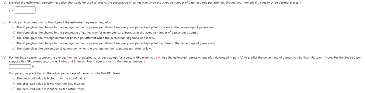 (c) Develop the estimated regression equation that could be used
predict the percentage of games won given the average number of passing yards per attempt. (Round your numerical values to three decimal places.)
(d) Provide an interpretation for the slope of the estimated regression equation.
O The slope gives the change in the average number of passes per attempt for every one percentage point increase in the percentage of games won.
O The slope gives the change in the percentage of games won for every one yard increase in the average number of passes per attempt.
O The slope gives the average number of passes per attempt when the percentage of games won is 0%.
O The slope gives the change in the average number of passes per attempt for every one percentage point decrease in the percentage of games won.
O The slope gives the percentage of games won when the average number of passes per attempt is 0.
(e) For the 2011 season, suppose the average number of passing yards per attempt for a certain NFL team was 6.4. Use the estimated regression equation developed in part (c) to predict the percentage of games won by that NFL team. (Note: For the 2011 season,
suppose this NFL team's record was 8 wins and 8 losses. Round your answer to the nearest integer.)
%
Compare your prediction to the actual percentage of games won by this NFL team.
O The predicted value is higher than the actual value.
O The predicted value is lower than the actual value.
O The predicted value is identical to the actual value.
