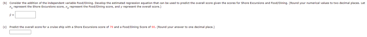 (b) Consider the addition of the independent variable Food/Dining. Develop the estimated regression equation that can be used to predict the overall score given the scores for Shore Excursions and Food/Dining. (Round your numerical values to two decimal places. Let
x, represent the Shore Excursions score, x, represent the Food/Dining score, and y represent the overall score.)
(c) Predict the overall score for a cruise ship with a Shore Excursions score of 79 and a Food/Dining Score of 90. (Round your answer to one decimal place.)
