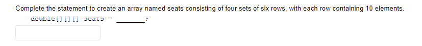 Complete the statement to create an array named seats consisting of four sets of six rows, with each row containing 10 elements.
double [] []) seats =
