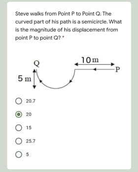 Steve walks from Point P to Point Q. The
curved part of his path is a semicircle. What
is the magnitude of his displacement from
point P to point Q?*
10m
5 m
O 20.7
20
O 15
O 25.7
