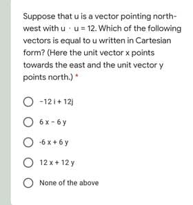 Suppose that u is a vector pointing north-
west with u · u = 12. Which of the following
vectors is equal to u written in Cartesian
form? (Here the unit vector x points
towards the east and the unit vector y
points north.)*
O -12i+ 12)
6 x - 6 y
O -6 x+ 6 y
12 x + 12 y
O None of the above
