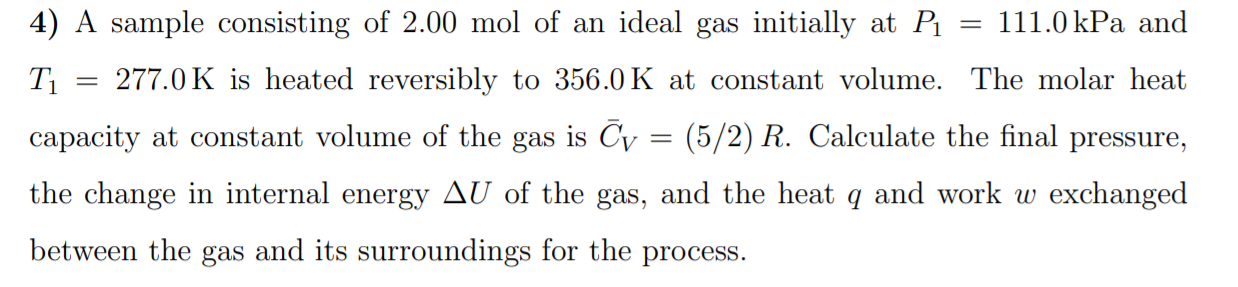 4) A sample consisting of 2.00 mol of an ideal gas initially at P
111.0 kPa and
T1
277.0 K is heated reversibly to 356.0 K at constant volume. The molar heat
capacity at constant volume of the gas is Cy :
(5/2) R. Calculate the final pressure,
the change in internal energy AU of the gas, and the heat q and work w exchanged
between the gas and its surroundings for the process.

