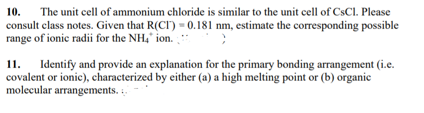 10.
consult class notes. Given that R(CI') = 0.181 nm, estimate the corresponding possible
range of ionic radii for the NH4* ion.
The unit cell of ammonium chloride is similar to the unit cell of CsCl. Please
