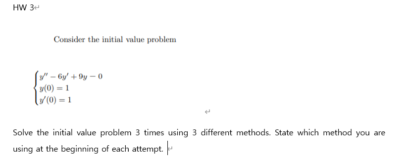 HW 3e
Consider the initial value problem
(y" – 6y' + 9y – 0
y(0) = 1
(/(0) = 1
Solve the initial value problem 3 times using 3 different methods. State which method you are
using at the beginning of each attempt.
