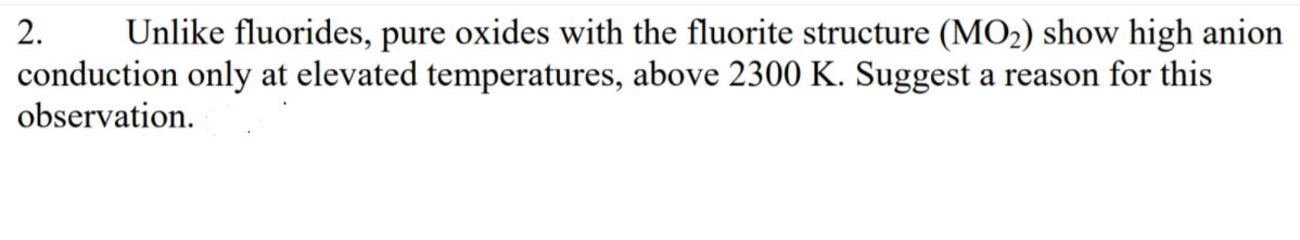 2.
Unlike fluorides, pure oxides with the fluorite structure (MO2) show high anion
conduction only at elevated temperatures, above 2300 K. Suggest a reason for this
observation.
