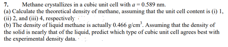 Methane crystallizes in a cubic unit cell with a = 0.589 nm.
(a) Calculate the theoretical density of methane, assuming that the unit cell content is (i) 1,
(ii) 2, and (iii) 4, respectively
7.
