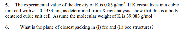 The experimental value of the density of K is 0.86 g/cm³. If K crystallizes in a cubic
unit cell with a = 0.5333 nm, as determined from X-ray analysis, show that this is a body-
centered cubic unit cell. Assume the molecular weight of K is 39.083 g/mol
5.
