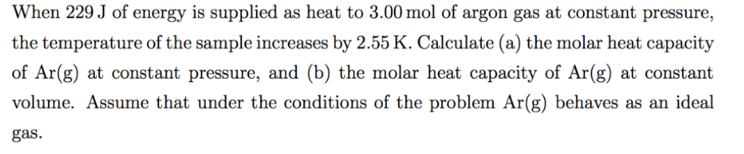 When 229 J of energy is supplied as heat to 3.00 mol of argon gas at constant pressure,
the temperature of the sample increases by 2.55 K. Calculate (a) the molar heat capacity
of Ar(g) at constant pressure, and (b) the molar heat capacity of Ar(g) at constant
volume. Assume that under the conditions of the problem Ar(g) behaves as an ideal
gas.
