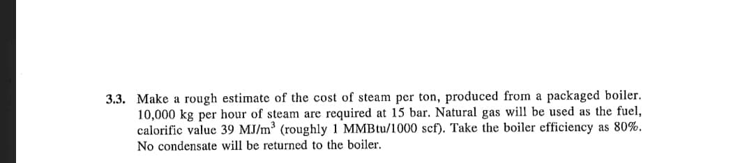 3.3. Make a rough estimate of the cost of steam per ton, produced from a packaged boiler.
10,000 kg per hour of steam are required at 15 bar. Natural gas will be used as the fuel,
calorific value 39 MJ/m³ (roughly 1 MMBtu/1000 scf). Take the boiler efficiency as 80%.
No condensate will be returned to the boiler.

