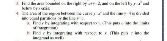 3. Find the area bounded on the right by x+y=2, and on the left by y=x and
below by x-axis.
4. The area of the region between the curve y=x' and the line y=4 is divided
into equal partitions by the line y=c.
a. Find c by integrating with respect to y. (This puts c into the limits
of integration).
b. Find e by integrating with respect to x. (This puts c into the
integrand as well)
