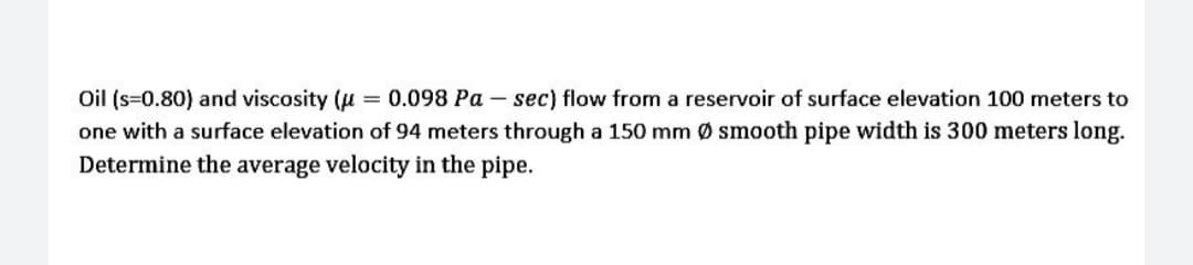 Oil (s=0.80) and viscosity (u = 0.098 Pa – sec) flow from a reservoir of surface elevation 100 meters to
one with a surface elevation of 94 meters through a 150 mm Ø smooth pipe width is 300 meters long.
Determine the average velocity in the pipe.
