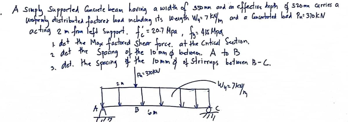 . A Simply Supported Concete beam havig
a width of so rn and an effectire hepth g s2oma carries a
load includmg its Wergth Wq= 7 kNm and a loncortated loád Pa: 370KN
unforaly distributed fectret
acting 2m from Peft Support. fi = 207 Apa, fo: 415 Mpa
I det the Max factored Shear force. at the Cntical Seetion.
2 det the Spaang of the lo'mm o belween. A to B
s det. the Spacing the lommd of Sstrirups between B-C.
R370KN
A
B
