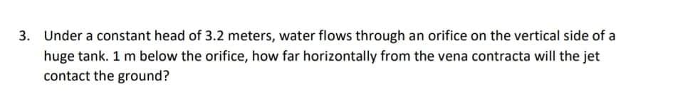 3. Under a constant head of 3.2 meters, water flows through an orifice on the vertical side of a
huge tank. 1 m below the orifice, how far horizontally from the vena contracta will the jet
contact the ground?
