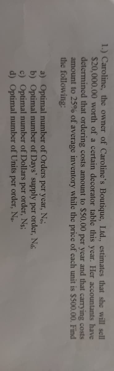 1.) Caroline, the owner of Caroline's Boutique, Ltd., estimates that she will sell
$20,000.00 worth of a certain decorator table this year. Her accountants have
determined that ordering costs amount to $50.00 per year and that carrying costs
amount to 25% of average inventory while the price of each unit is $500.00. Find
the following:
a) Optimal number of Orders per year, No;
b) Optimal number of Days' supply per order, Nas
c) Optimal number of Dollars per order, Ns;
d) Optimal number of Units per order, Nu.
