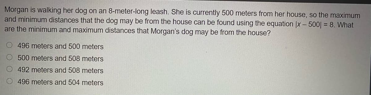Morgan is walking her dog on an 8-meter-long leash. She is currently 500 meters from her house, so the maximum
and minimum distances that the dog may be from the house can be found using the equation |x – 500| = 8. What
are the minimum and maximum distances that Morgan's dog may be from the house?
O496 meters and 500 meters
500 meters and 508 meters
492 meters and 508 meters
O496 meters and 504 meters
OOO
