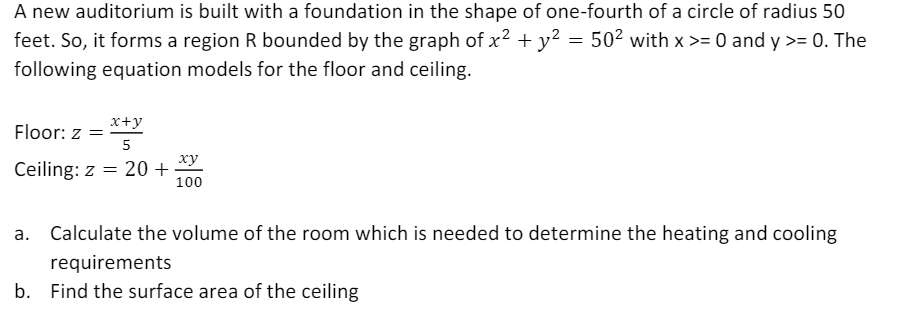 A new auditorium is built with a foundation in the shape of one-fourth of a circle of radius 50
feet. So, it forms a region R bounded by the graph of x2 + y² = 50² with x >= 0 and y >= 0. The
following equation models for the floor and ceiling.
x+y
Floor: z =
5
ху
Ceiling: z = 20 +
100
Calculate the volume of the room which is needed to determine the heating and cooling
requirements
b. Find the surface area of the ceiling
