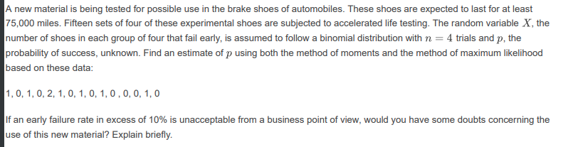 A new material is being tested for possible use in the brake shoes of automobiles. These shoes are expected to last for at least
75,000 miles. Fifteen sets of four of these experimental shoes are subjected to accelerated life testing. The random variable X, the
number of shoes in each group of four that fail early, is assumed to follow a binomial distribution with n = 4 trials and p, the
probability of success, unknown. Find an estimate of p using both the method of moments and the method of maximum likelihood
based on these data:
1, 0, 1, 0, 2, 1, 0, 1, 0, 1, 0 , 0, 0, 1, 0
If an early failure rate in excess of 10% is unacceptable from a business point of view, would you have some doubts concerning the
use of this new material? Explain briefly.

