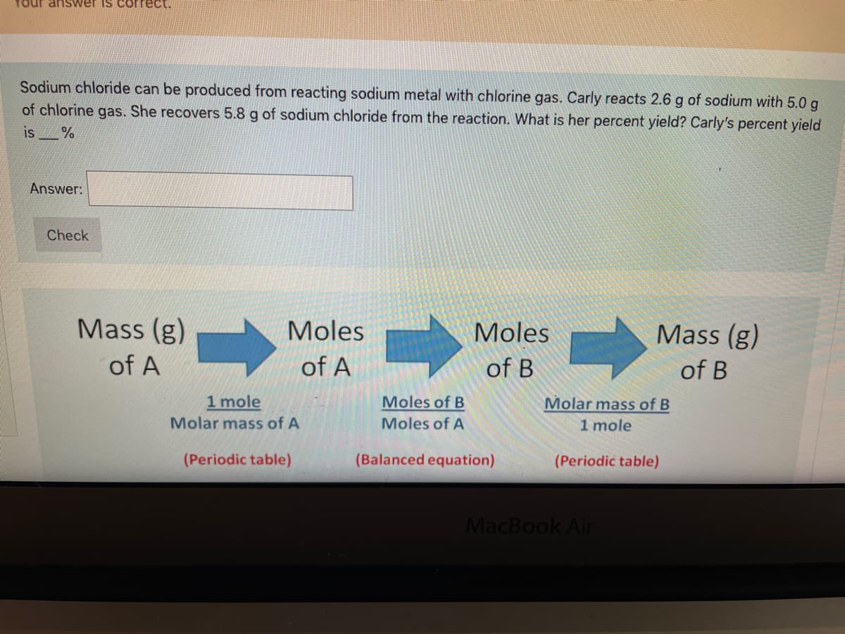 Your anSwer is correct.
Sodium chloride can be produced from reacting sodium metal with chlorine gas. Carly reacts 2.6 g of sodium with 5.0 g
of chlorine gas. She recovers 5.8 g of sodium chloride from the reaction. What is her percent yield? Carly's percent yield
is
Answer:
Check
Mass (g)
Moles
Moles
Mass (g)
of A
of A
of B
of B
1 mole
Moles of B
Molar mass of B
1 mole
Molar mass of A
Moles of A
(Periodic table)
(Balanced equation)
(Periodic table)
MacBook Air
