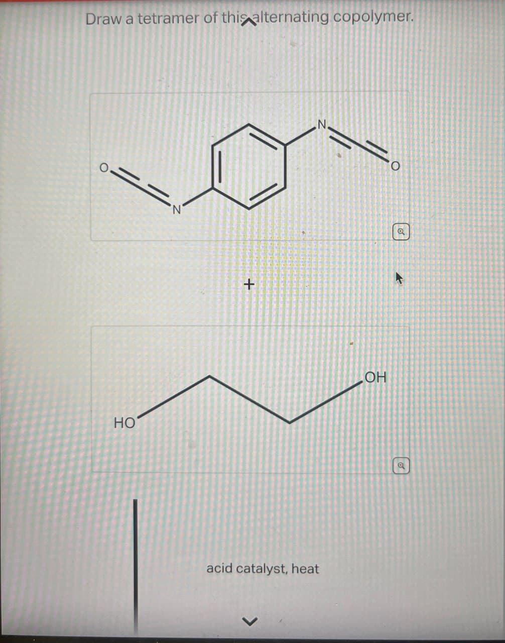 Draw a tetramer of this alternating copolymer.
HO
+
N
O
acid catalyst, heat
OH