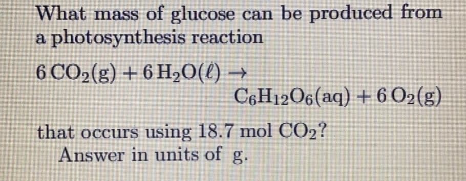 What mass of glucose can be produced from
a photosynthesis reaction
6 CO2(g) + 6 H20(l) →
C6H12O6(aq) + 6 O2(g)
that occurs using 18.7 mol CO2?
Answer in units of g.
