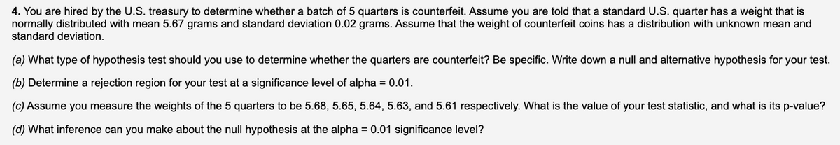 4. You are hired by the U.S. treasury to determine whether a batch of 5 quarters is counterfeit. Assume you are told that a standard U.S. quarter has a weight that is
normally distributed with mean 5.67 grams and standard deviation 0.02 grams. Assume that the weight of counterfeit coins has a distribution with unknown mean and
standard deviation.
(a) What type of hypothesis test should you use to determine whether the quarters are counterfeit? Be specific. Write down a null and alternative hypothesis for your test.
(b) Determine a rejection region for your test at a significance level of alpha = 0.01.
(c) Assume you measure the weights of the 5 quarters to be 5.68, 5.65, 5.64, 5.63, and 5.61 respectively. What is the value of your test statistic, and what is its p-value?
(d) What inference can you make about the null hypothesis at the alpha = 0.01 significance level?
