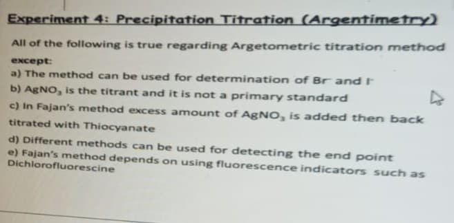 Experiment 4: Precipitation Titration (Argentimetry)
All of the following is true regarding Argetometric titration method
except:
a) The method can be used for determination of Br and I
b) AgNO, is the titrant and it is not a primary standard
c) In Fajan's method excess amount of AgNO, is added then back
titrated with Thiocyanate
d) Different methods can be used for detecting the end point
e) Fajan's method depends on using fluorescence indicators such as
Dichlorofluorescine