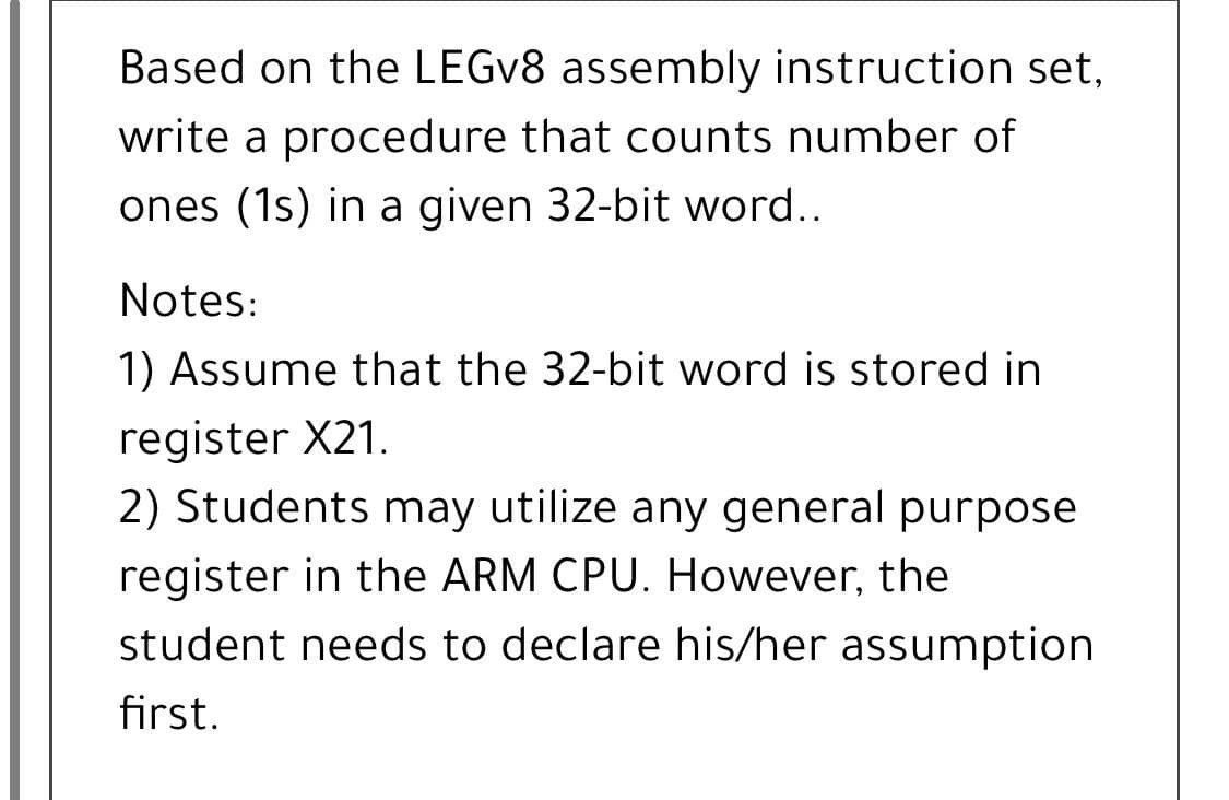 Based on the LEGV8 assembly instruction set,
write a procedure that counts number of
ones (1s) in a given 32-bit word..
Notes:
1) Assume that the 32-bit word is stored in
register X21.
2) Students may utilize any general purpose
register in the ARM CPU. However, the
student needs to declare his/her assumption
first.
