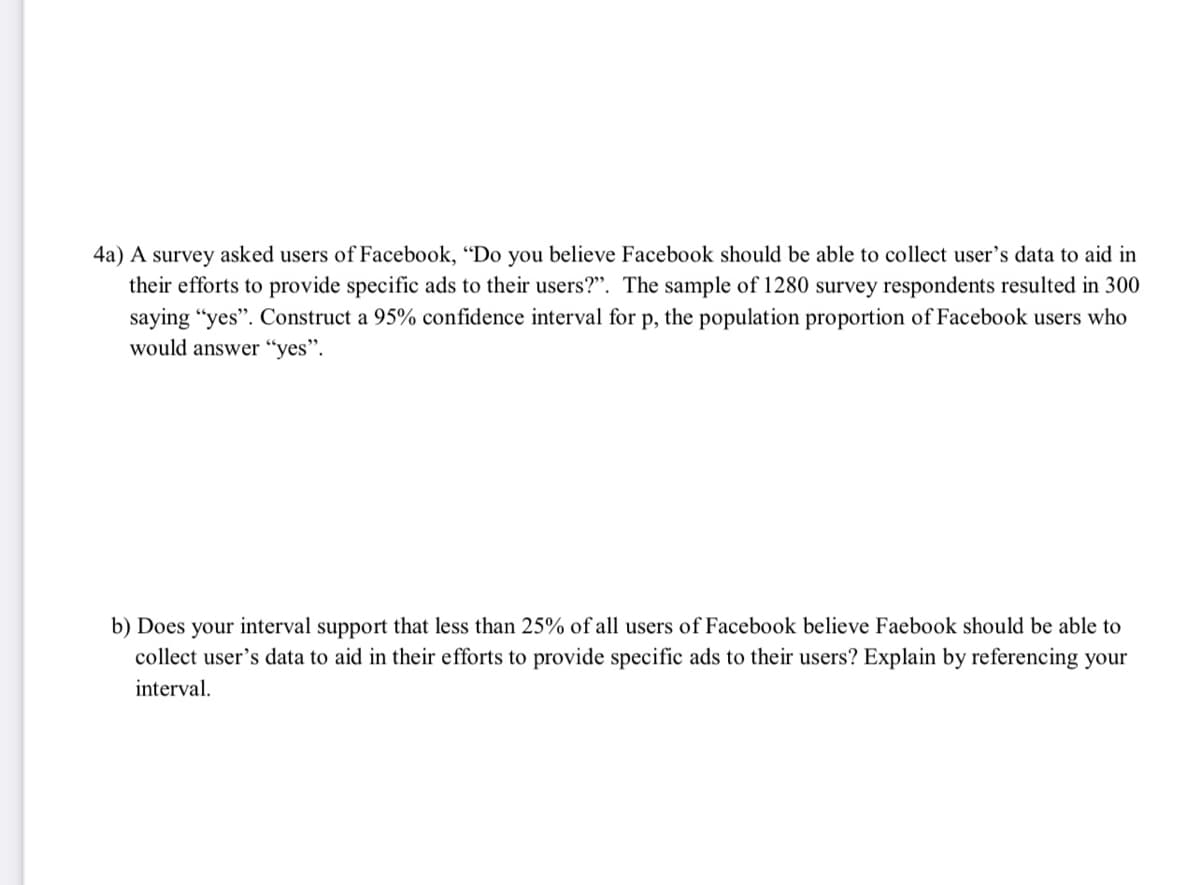 4a) A survey asked users of Facebook, "Do you believe Facebook should be able to collect user's data to aid in
their efforts to provide specific ads to their users?". The sample of 1280 survey respondents resulted in 300
saying "yes". Construct a 95% confidence interval for p, the population proportion of Facebook users who
would answer “yes".
b) Does your interval support that less than 25% of all users of Facebook believe Faebook should be able to
collect user's data to aid in their efforts to provide specific ads to their users? Explain by referencing your
interval.
