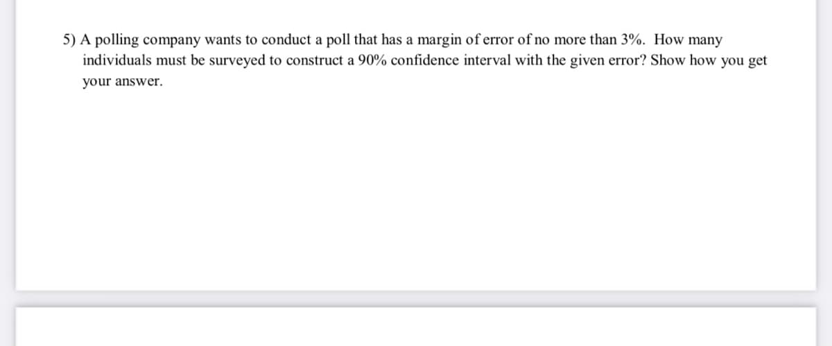5) A polling company wants to conduct a poll that has a margin of error of no more than 3%. How many
individuals must be surveyed to construct a 90% confidence interval with the given error? Show how you get
your answer.
