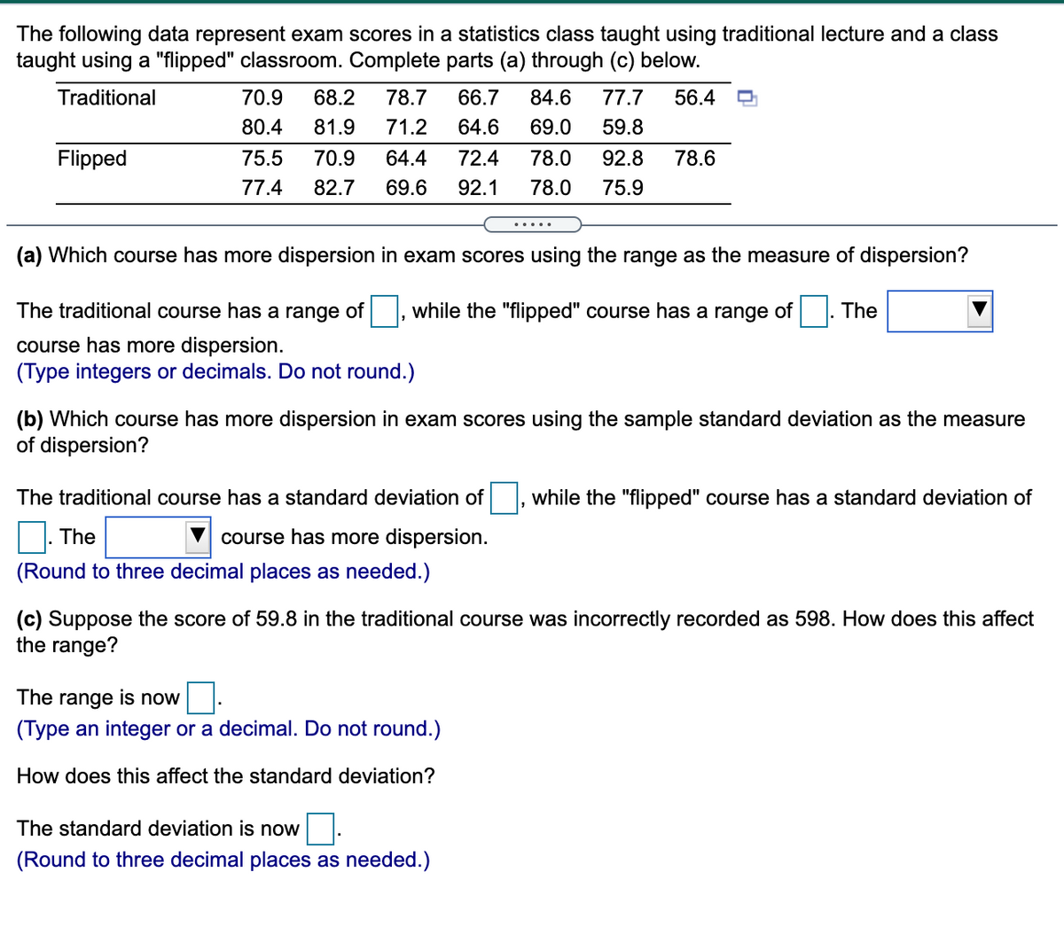 The following data represent exam scores in a statistics class taught using traditional lecture and a class
taught using a "flipped" classroom. Complete parts (a) through (c) below.
Traditional
70.9
68.2
78.7
66.7
84.6
77.7
56.4
80.4
81.9
71.2
64.6
69.0
59.8
Flipped
75.5
70.9
64.4
72.4
78.0
92.8
78.6
77.4
82.7
69.6
92.1
78.0
75.9
(a) Which course has more dispersion in exam scores using the range as the measure of dispersion?
The traditional course has a range of, while the "flipped" course has a range of . The
course has more dispersion.
(Type integers or decimals. Do not round.)
(b) Which course has more dispersion in exam scores using the sample standard deviation as the measure
of dispersion?
The traditional course has a standard deviation of|, while the "flipped" course has a standard deviation of
The
course has more dispersion.
(Round to three decimal places as needed.)
(c) Suppose the score of 59.8 in the traditional course was incorrectly recorded as 598. How does this affect
the range?
The range is now
(Type an integer or a decimal. Do not round.)
How does this affect the standard deviation?
The standard deviation is now
(Round to three decimal places as needed.)
