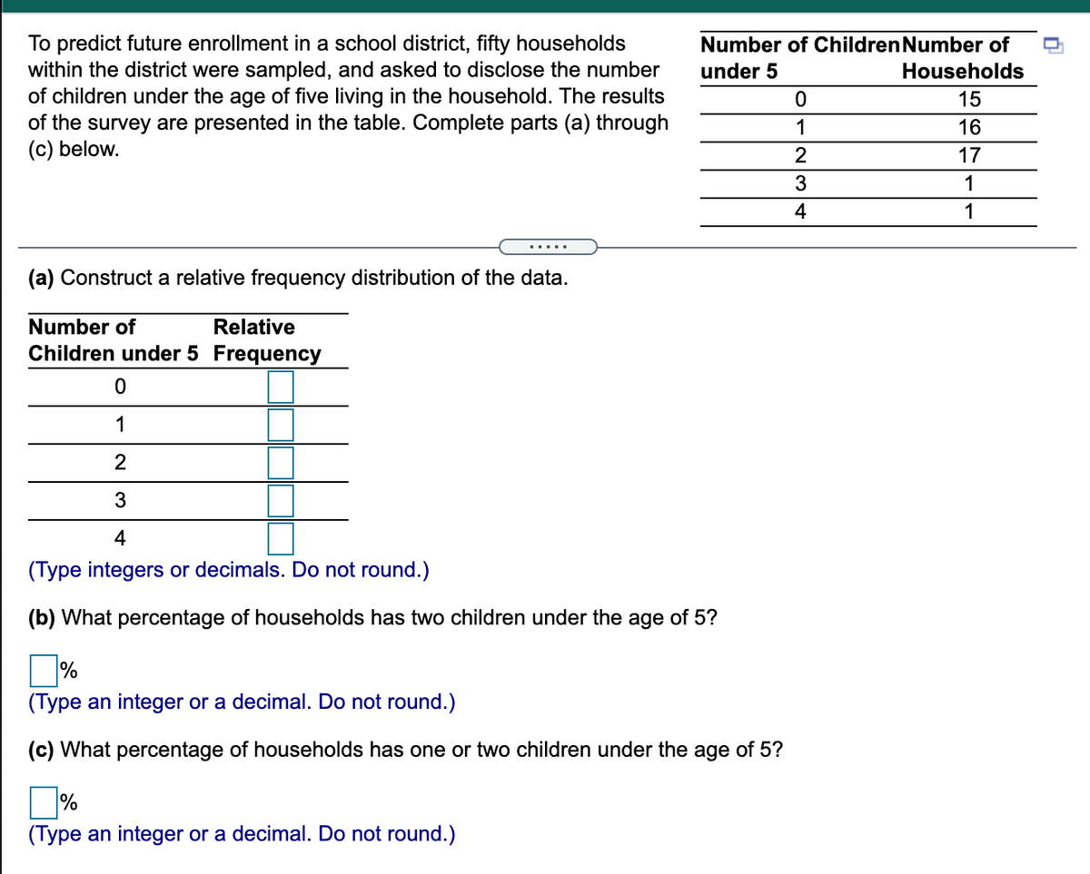 To predict future enrollment in a school district, fifty households
within the district were sampled, and asked to disclose the number
of children under the age of five living in the household. The results
of the survey are presented in the table. Complete parts (a) through
(c) below.
Number of Children Number of
under 5
Households
15
1
16
2
17
1
4
1
.....
(a) Construct a relative frequency distribution of the data.
Number of
Relative
Children under 5 Frequency
1
2
4
(Type integers or decimals. Do not round.)
(b) What percentage of households has two children under the age of 5?
%
(Type an integer or a decimal. Do not round.)
(c) What percentage of households has one or two children under the age of 5?
%
(Type an integer or a decimal. Do not round.)
