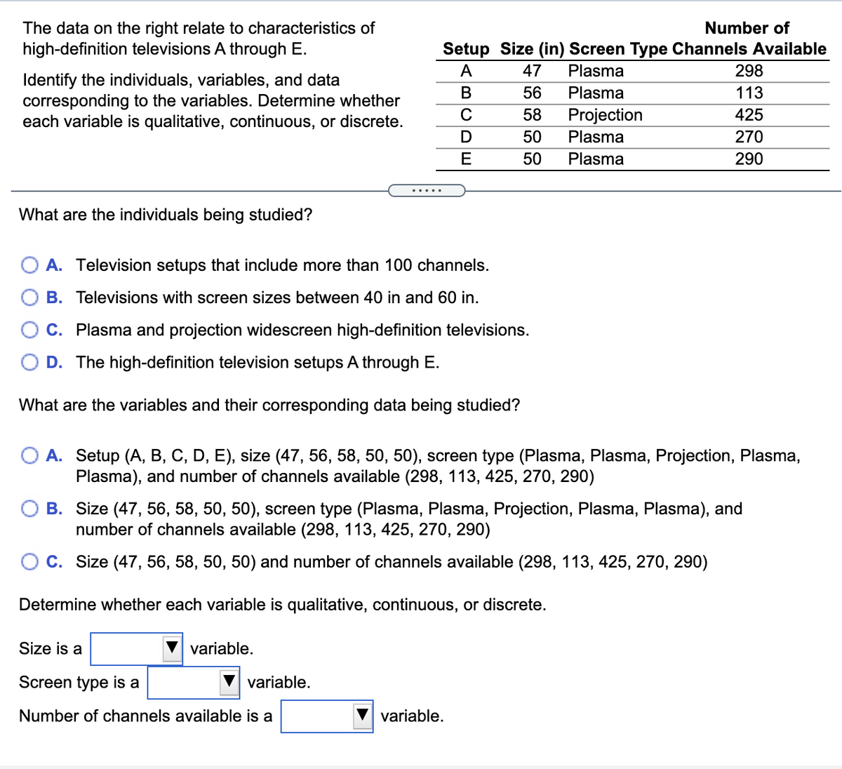 The data on the right relate to characteristics of
Number of
high-definition televisions A through E.
Setup Size (in) Screen Type Channels Available
A
47
Plasma
298
Identify the individuals, variables, and data
corresponding to the variables. Determine whether
each variable is qualitative, continuous, or discrete.
В
56
Plasma
113
C
58
Projection
425
50
Plasma
270
E
50
Plasma
290
What are the individuals being studied?
A. Television setups that include more than 100 channels.
O B. Televisions with screen sizes between 40 in and 60 in.
C. Plasma and projection widescreen high-definition televisions.
D. The high-definition television setups A through E.
What are the variables and their corresponding data being studied?
A. Setup (A, B, C, D, E), size (47, 56, 58, 50, 50), screen type (Plasma, Plasma, Projection, Plasma,
Plasma), and number of channels available (298, 113, 425, 270, 290)
B. Size (47, 56, 58, 50, 50), screen type (Plasma, Plasma, Projection, Plasma, Plasma), and
number of channels available (298, 113, 425, 270, 290)
O C. Size (47, 56, 58, 50, 50) and number of channels available (298, 113, 425, 270, 290)
Determine whether each variable is qualitative, continuous, or discrete.
Size is a
variable.
Screen type is a
variable.
Number of channels available is a
variable.
