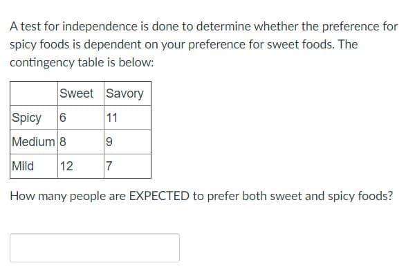 A test for independence is done to determine whether the preference for
spicy foods is dependent on your preference for sweet foods. The
contingency table is below:
Sweet Savory
Spicy
11
Medium 8
Mild
12
7
How many people are EXPECTED to prefer both sweet and spicy foods?
