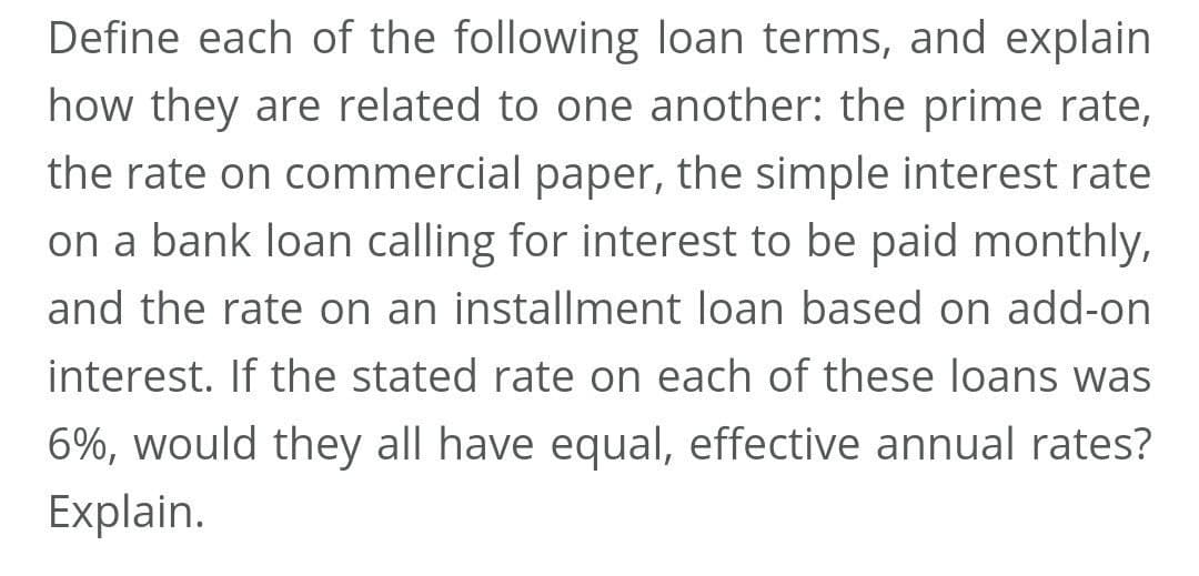 Define each of the following loan terms, and explain
how they are related to one another: the prime rate,
the rate on commercial paper, the simple interest rate
on a bank loan calling for interest to be paid monthly,
and the rate on an installment loan based on add-on
interest. If the stated rate on each of these loans was
6%, would they all have equal, effective annual rates?
Explain.
