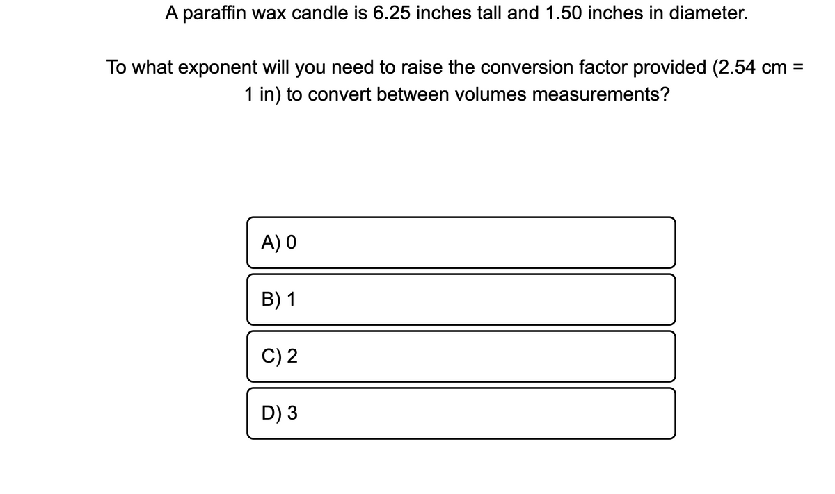 A paraffin wax candle is 6.25 inches tall and 1.50 inches in diameter.
To what exponent will you need to raise the conversion factor provided (2.54 cm =
1 in) to convert between volumes measurements?
A) 0
B) 1
C) 2
D) 3
