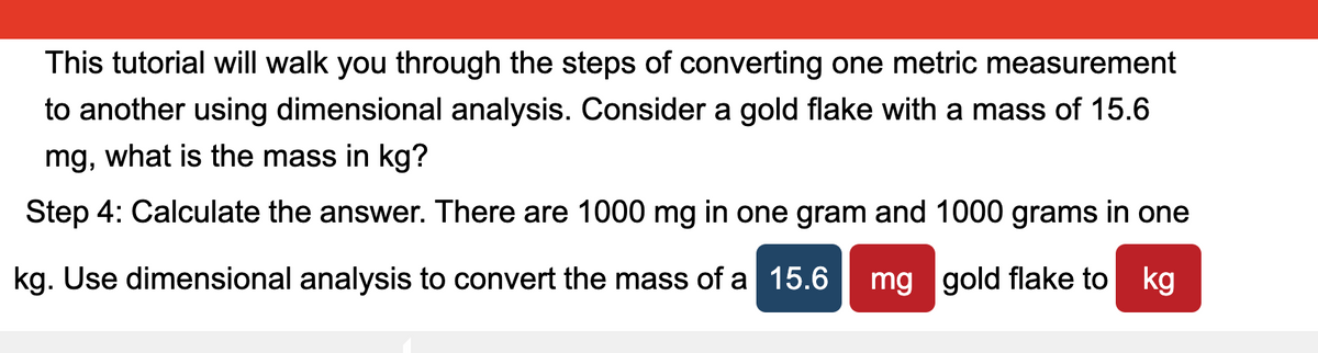 This tutorial will walk you through the steps of converting one metric measurement
to another using dimensional analysis. Consider a gold flake with a mass of 15.6
mg, what is the mass in kg?
Step 4: Calculate the answer. There are 1000 mg in one gram and 1000 grams in one
kg. Use dimensional analysis to convert the mass of a 15.6
mg gold flake to kg
