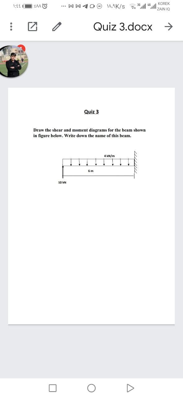 KOREK
O VV%
... MM10 O A,9K/s "all ".all ZAIN 1Q
Quiz 3.docx >
Quiz 3
Draw the shear and moment diagrams for the beam shown
in figure below. Write down the name of this beam.
4 kN/m
6 m
10 kN
