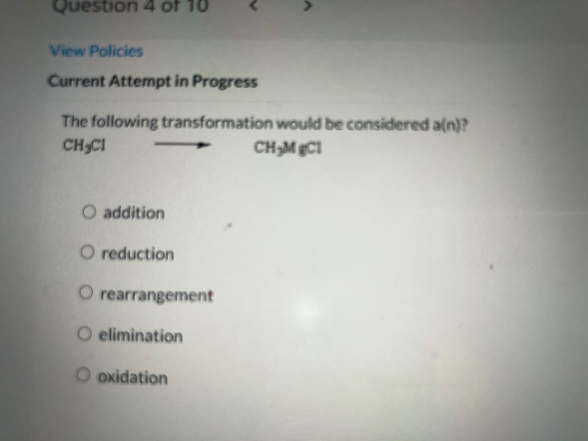 Question 4 of 10
View Policies
Current Attempt in Progress
The following transformation would be considered a(n)?
CH CI
CH;M gC1
addition
O reduction
O rearrangement
O elimination
oxidation
