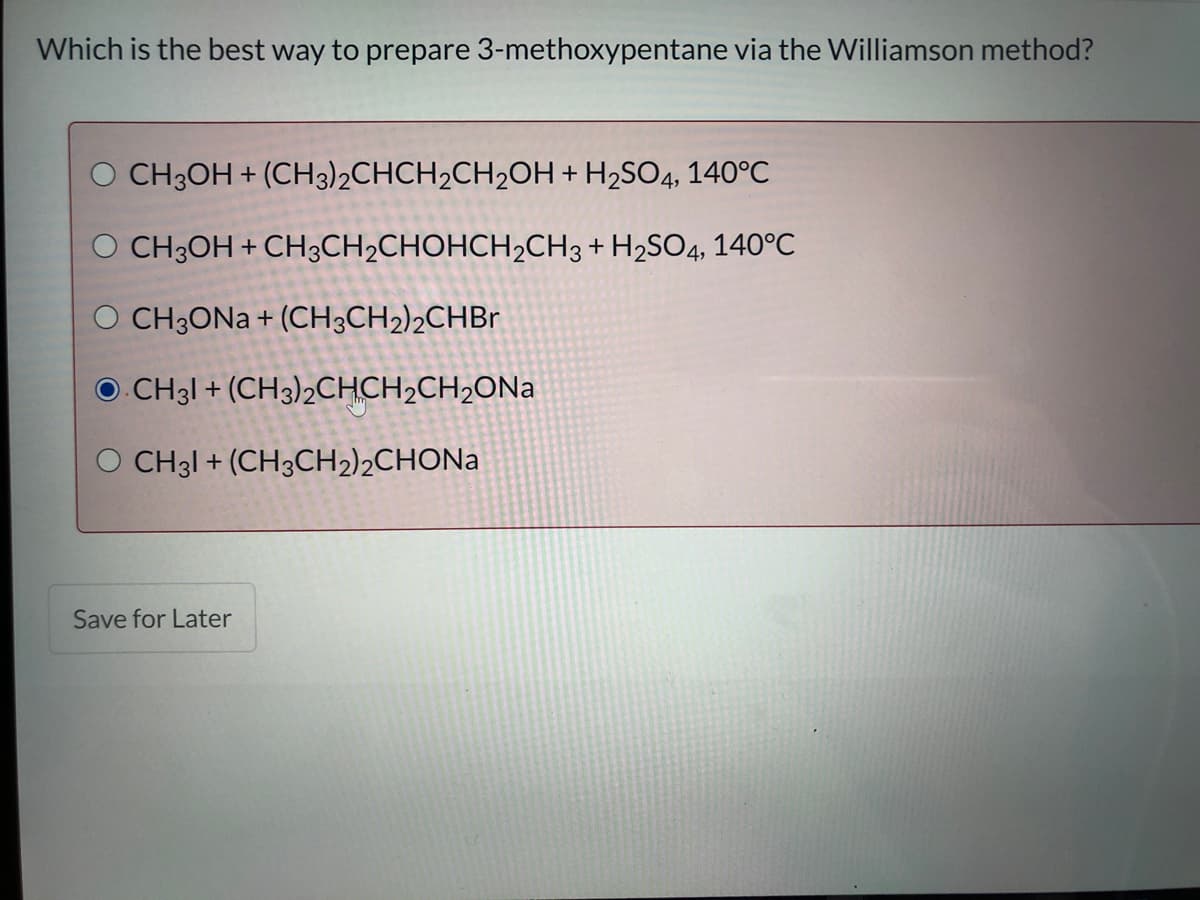 Which is the best way to prepare 3-methoxypentane via the Williamson method?
CH3OH + (CH3)2CHCH2CH2OH + H2SO4, 140°C
O CH3OH + CH3CH2CHOHCH2CH3 + H2SO4, 140°C
O CH3ONA + (CH3CH2)2CHB1
O CH31 + (CH3)2CHCH2CH2ONA
O CH31 + (CH3CH2)2CHONA
Save for Later
