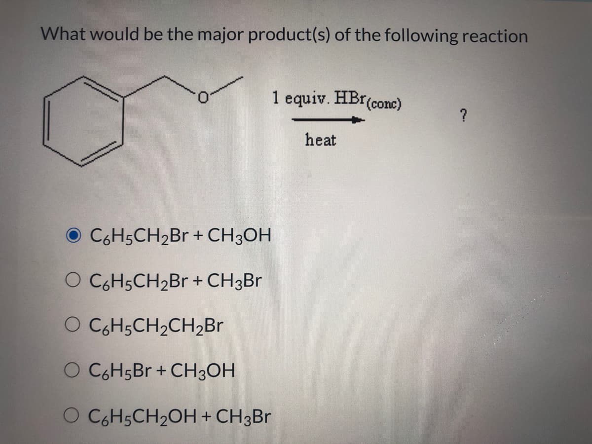 What would be the major product(s) of the following reaction
1 equiv. HBr(conc)
?
heat
O CGH5CH2BR +CH3OH
O CGH5CH2B + CH3BR
O CGH5CH2CH2Br
O CGH5Br + CH3OH
O CGH5CH2OH+ CH3Br
