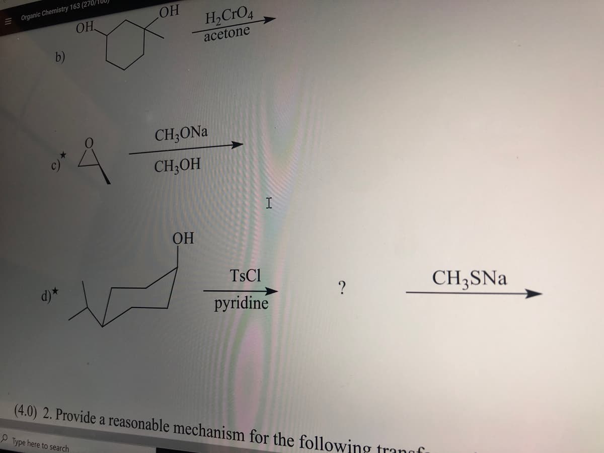 HO
H,CrO4
E Organic Chemistry 163 (270/0)
OH
acetone
CH;ONa
CH;OH
I
OH
TSC1
d) *
CH3SNA
pyridine
(4.0) 2. Provide a reasonable mechanism for the following
P Type here to search
trangf
